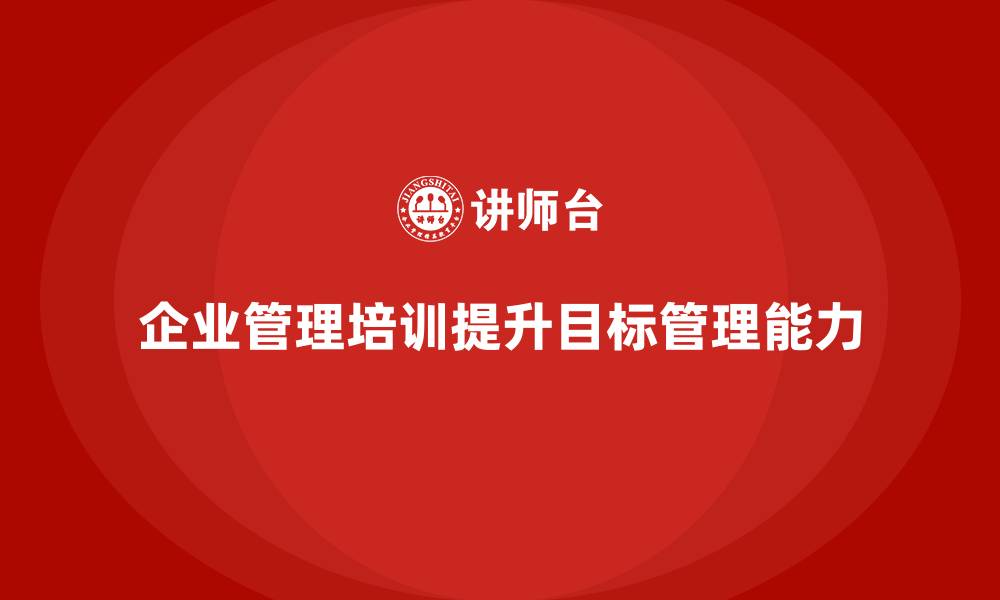 文章企业管理培训课程，提升管理者的目标管理能力的缩略图
