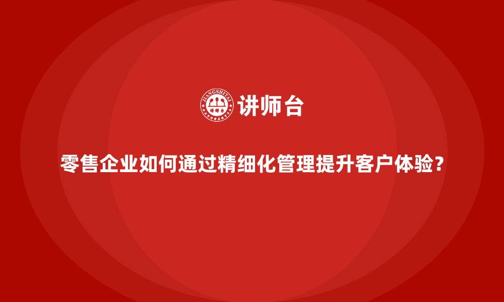 文章零售企业如何通过精细化管理提升客户体验？的缩略图