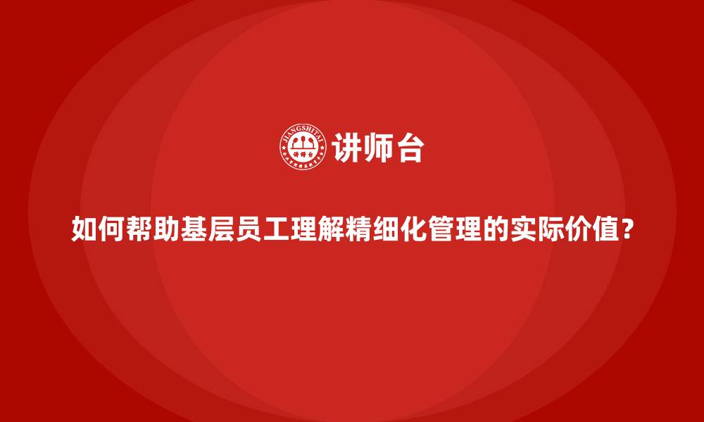如何帮助基层员工理解精细化管理的实际价值？