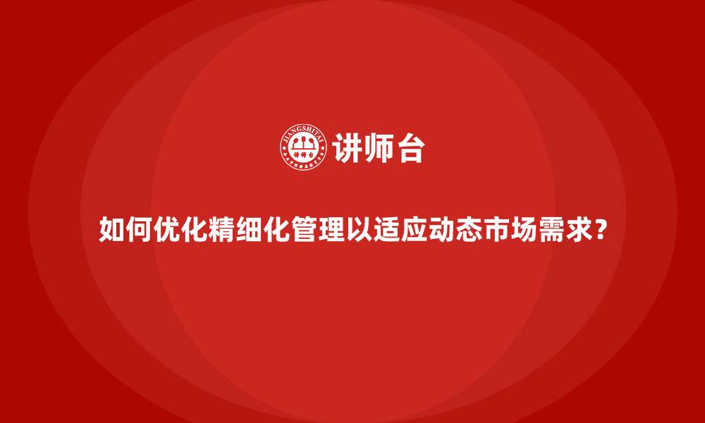 如何优化精细化管理以适应动态市场需求?