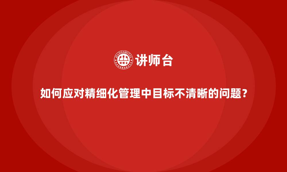 如何应对精细化管理中目标不清晰的问题?