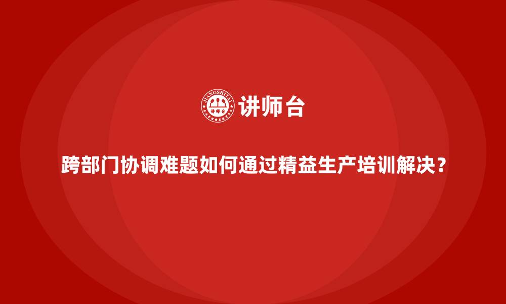 跨部门协调难题如何通过精益生产培训解决?