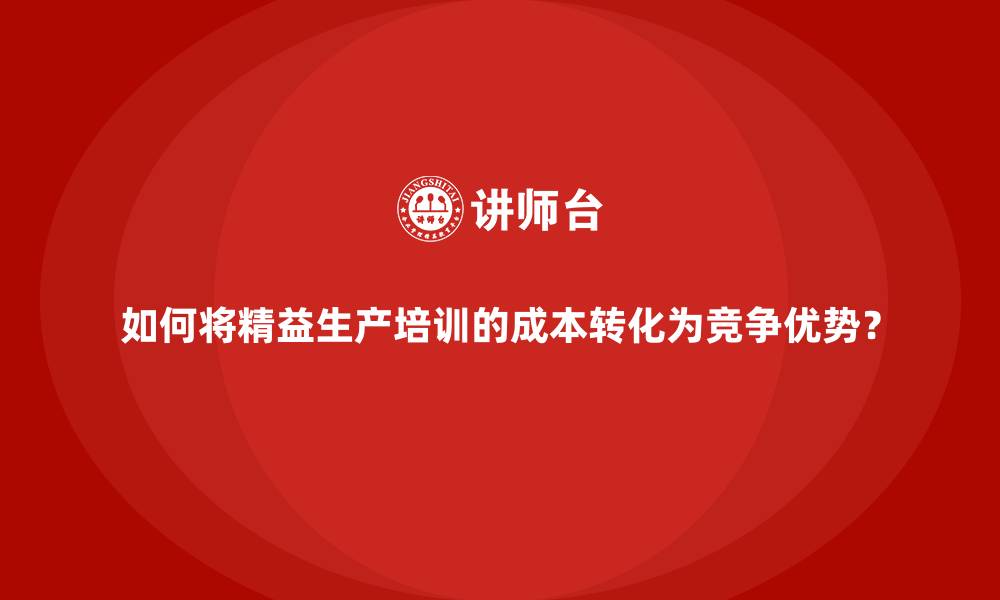 如何将精益生产培训的成本转化为竞争优势?