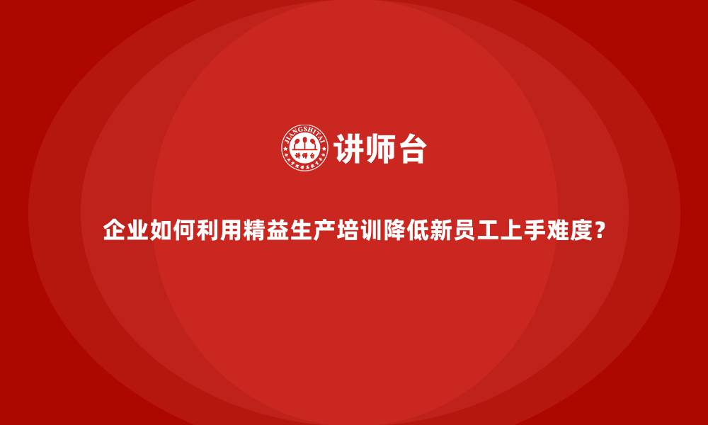 企业如何利用精益生产培训降低新员工上手难度？