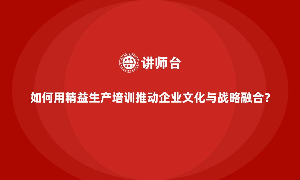 如何用精益生产培训推动企业文化与战略融合？