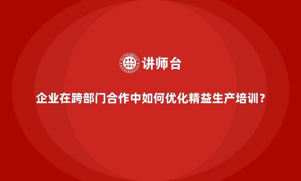 企业在跨部门合作中如何优化精益生产培训?