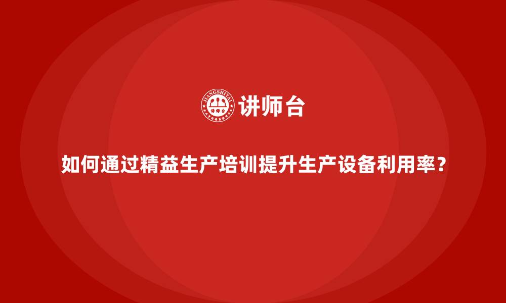 如何通过精益生产培训提升生产设备利用率？