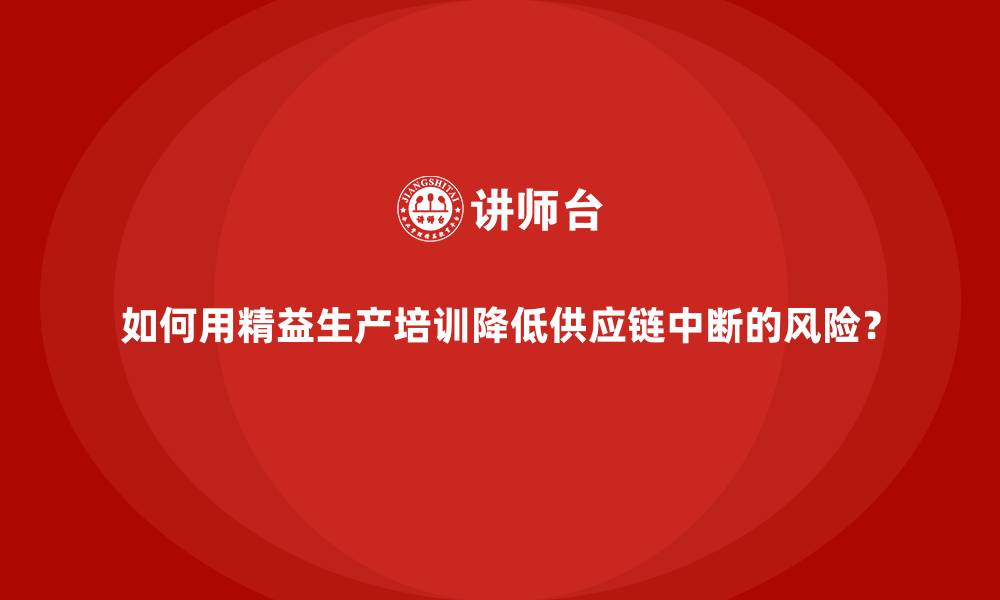 如何用精益生产培训降低供应链中断的风险?