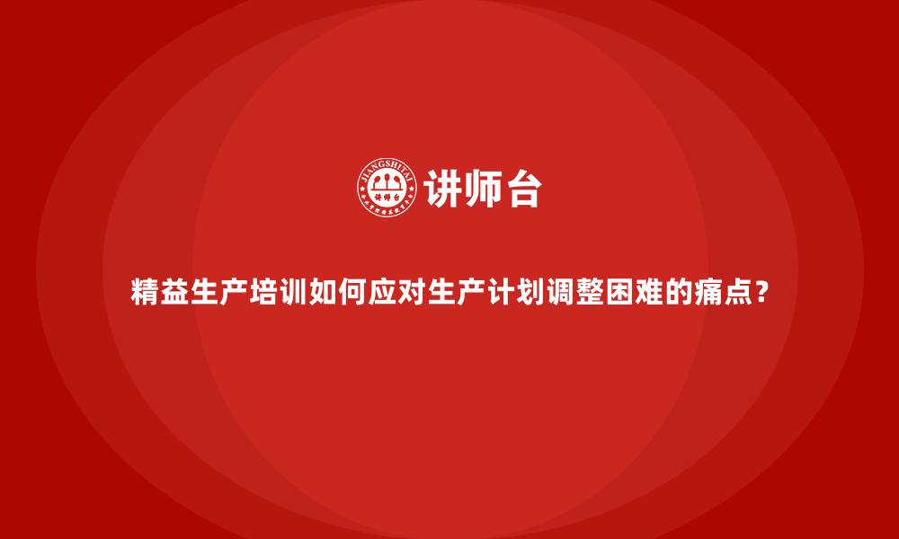 精益生产培训如何应对生产计划调整困难的痛点？