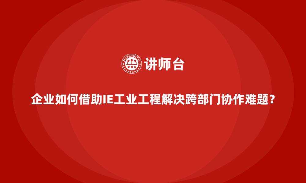 企业如何借助IE工业工程解决跨部门协作难题?