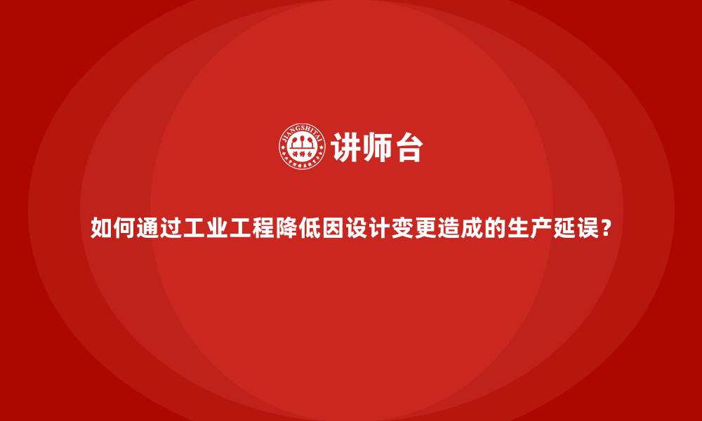 文章如何通过工业工程降低因设计变更造成的生产延误？的缩略图