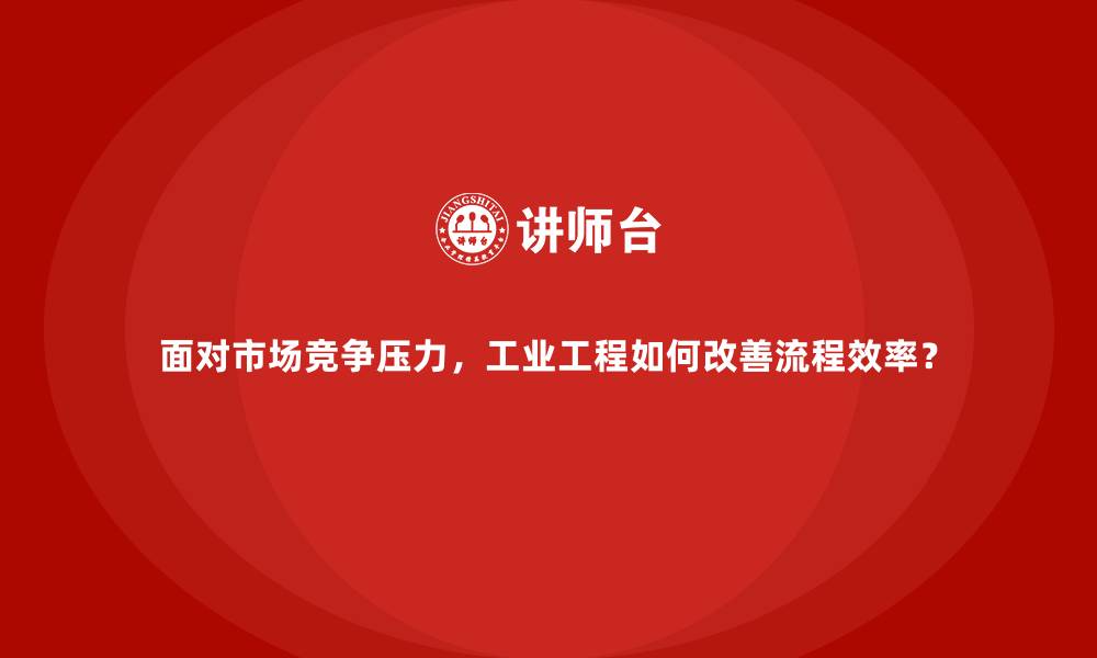 面对市场竞争压力,工业工程如何改善流程效率?