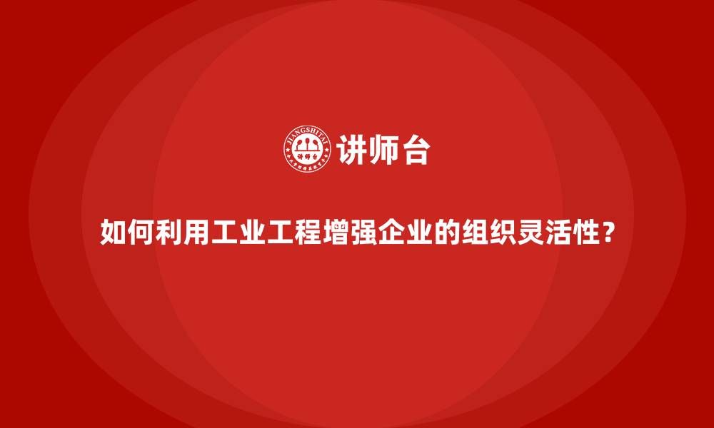 如何利用工业工程增强企业的组织灵活性?