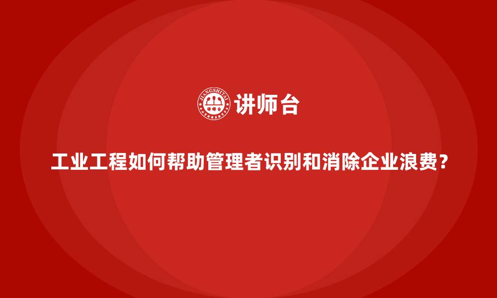 工业工程如何帮助管理者识别和消除企业浪费?