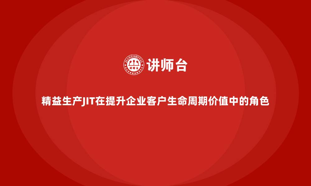精益生产JIT在提升企业客户生命周期价值中的角色