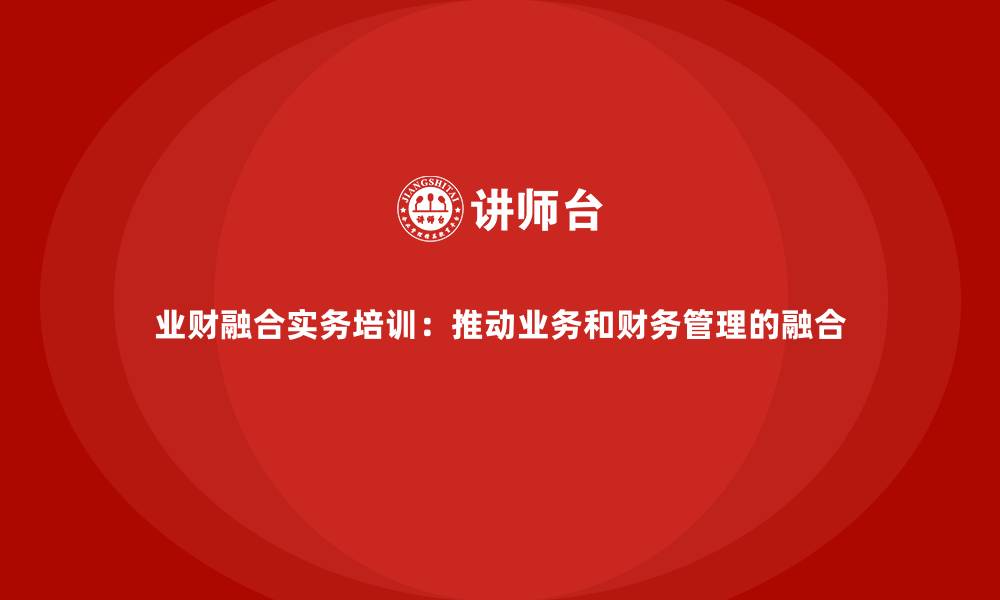 文章业财融合实务培训：推动业务和财务管理的融合的缩略图