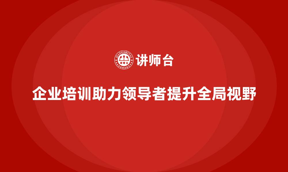 企业培训助力领导者提升全局视野