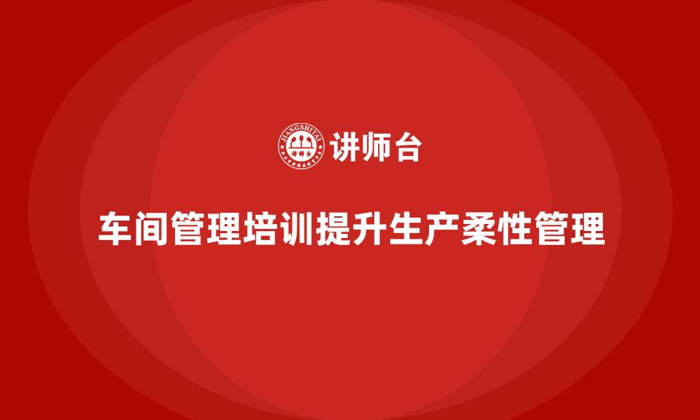 文章车间管理培训：提升生产流程的柔性管理的缩略图