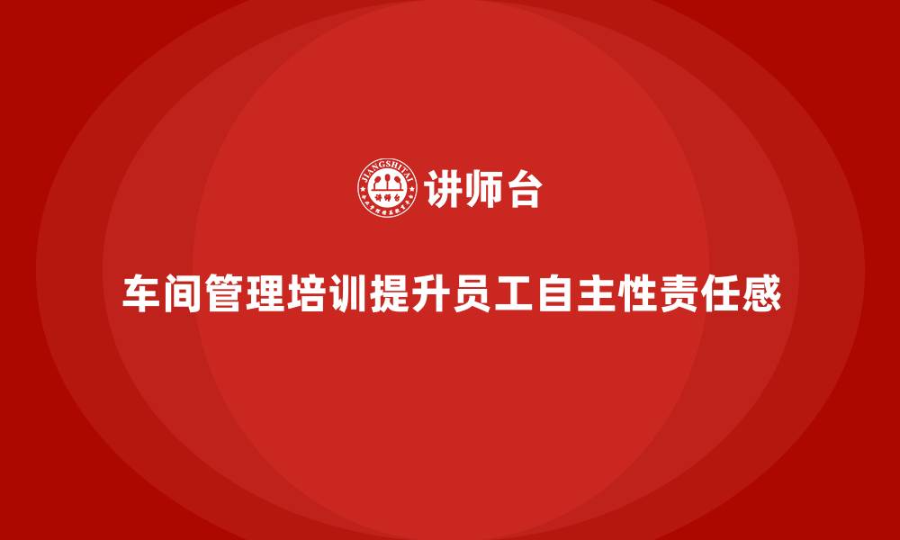 文章车间管理培训：提升车间员工的自主性与责任感的缩略图