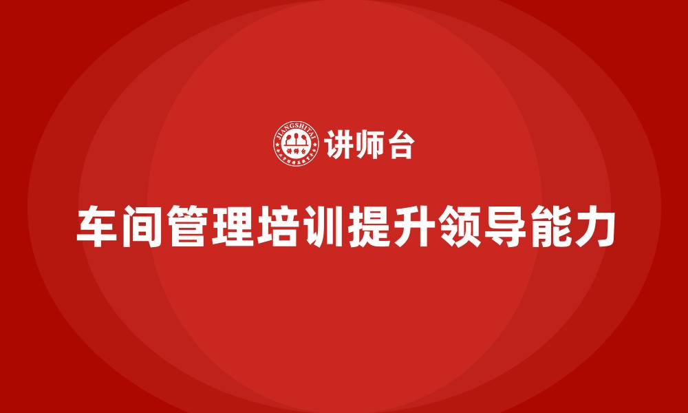车间管理培训提升领导能力