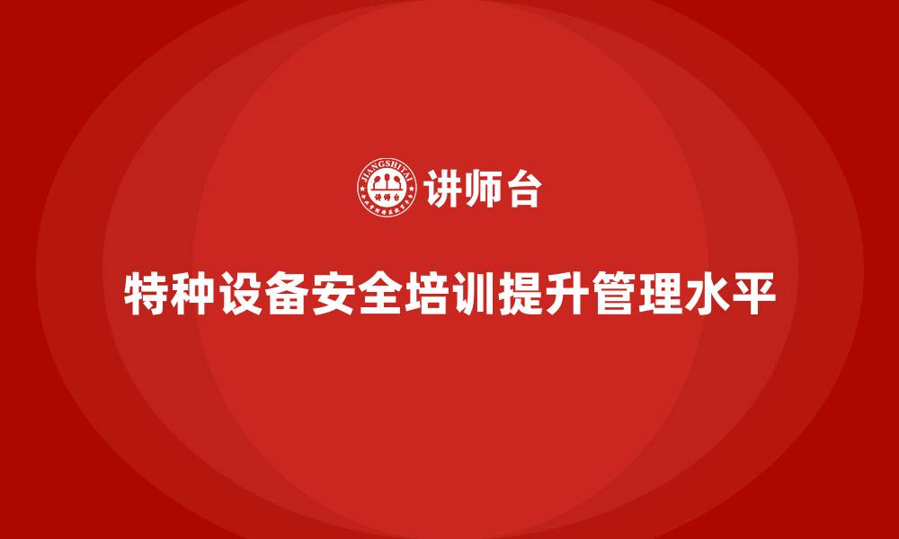 特种设备安全培训提升管理水平