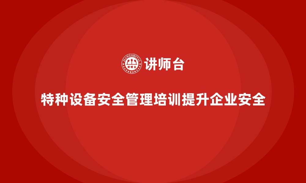 文章特种设备安全管理培训助力企业优化设备安全管理流程的缩略图