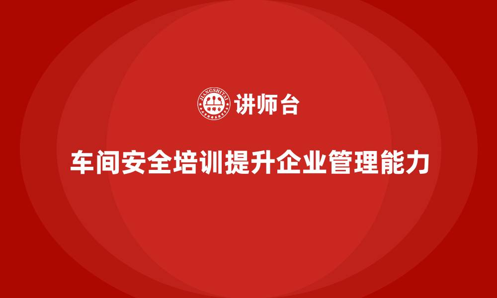 车间安全培训提升企业管理能力