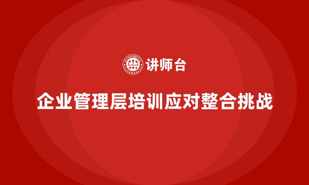 文章企业管理层培训如何帮助公司应对行业整合挑战？的缩略图