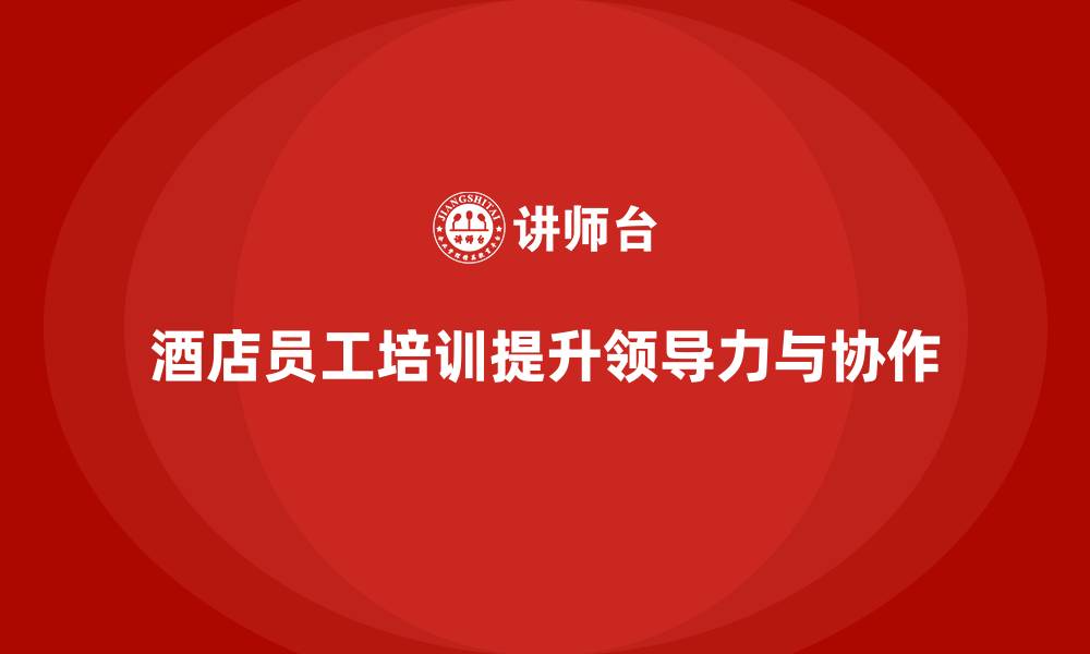 文章酒店员工培训：提升员工的领导力与团队协作能力的缩略图