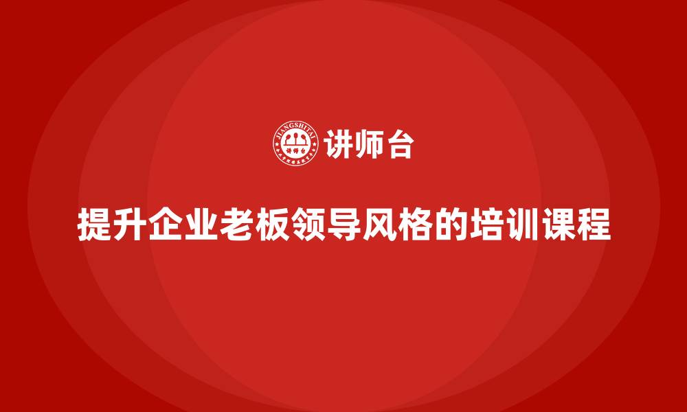 文章企业老板培训课程：如何通过培训提升老板的领导风格的缩略图