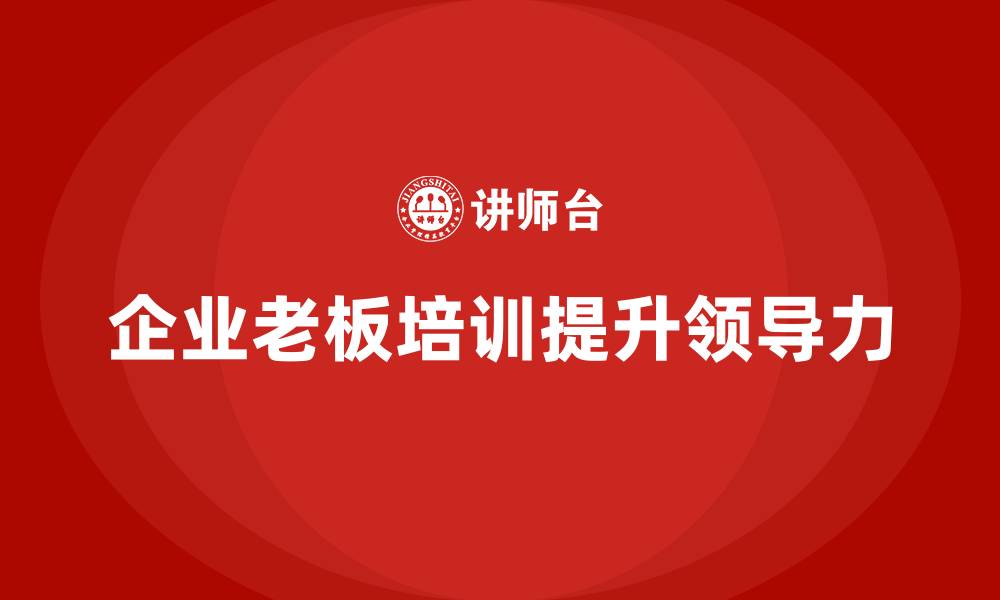文章企业老板培训课程，如何帮助老板培养企业核心领导力的缩略图