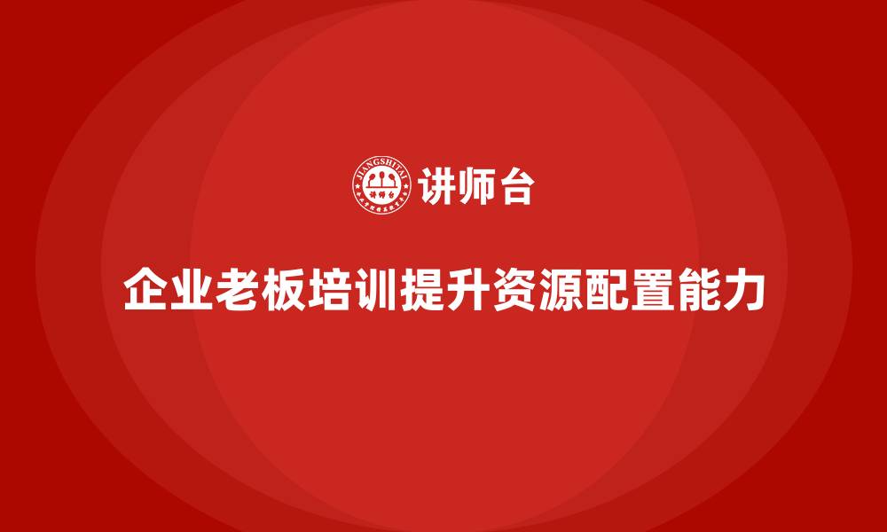 文章企业老板培训课程，如何帮助老板提升企业资源配置能力的缩略图