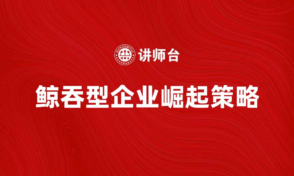 文章鲸吞型企业如何在市场中快速崛起与发展的缩略图