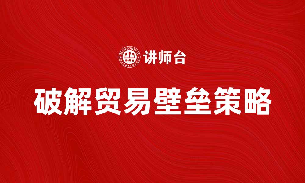 文章破解贸易壁垒：提升国际竞争力的策略与方法的缩略图