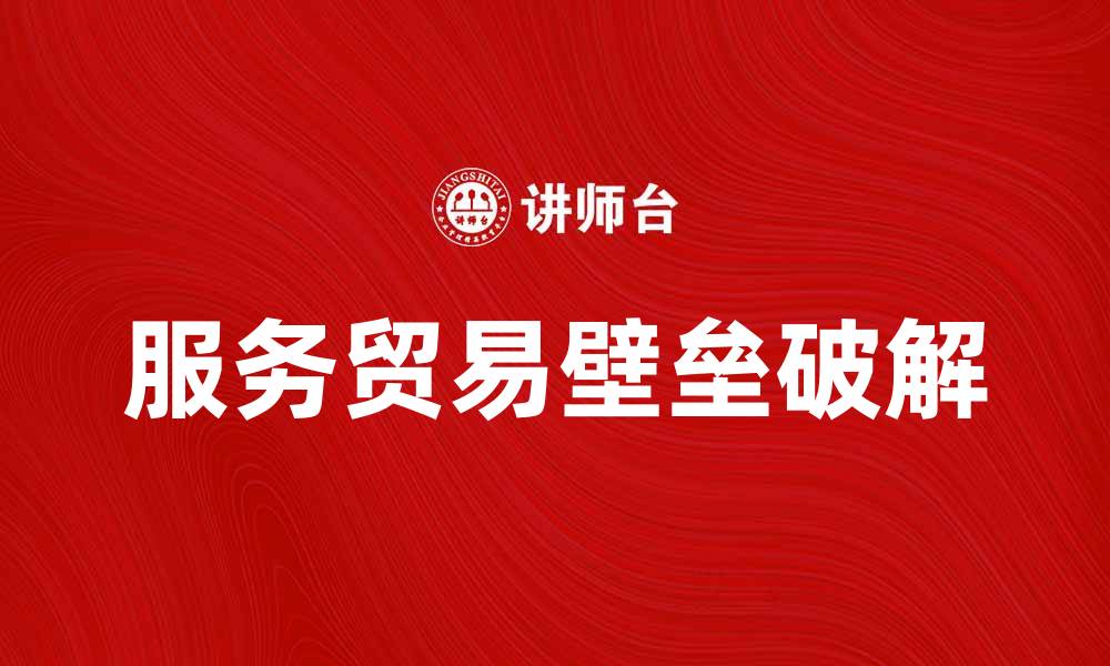 文章破解服务贸易壁垒：促进全球经济合作的新机遇的缩略图