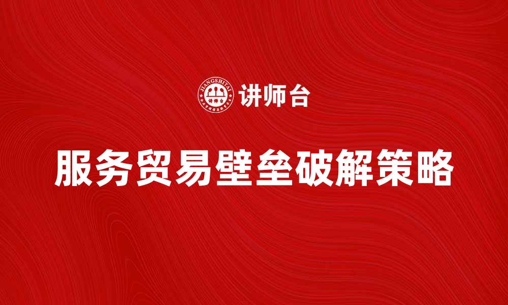 文章破解服务贸易壁垒的有效策略与对策分析的缩略图