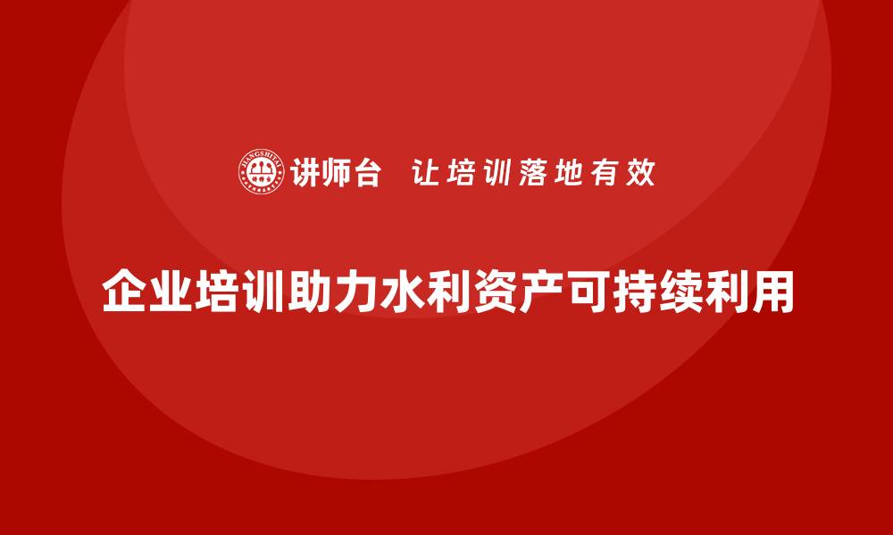 企业培训助力水利资产可持续利用