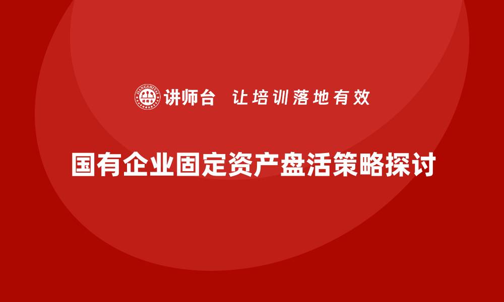 文章国有固定资产盘活的有效策略与实践探索的缩略图