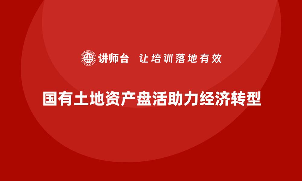 国有土地资产盘活助力经济转型