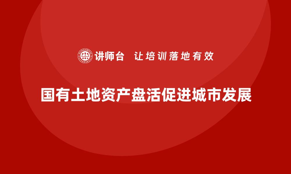 文章国有土地资产盘活新思路，助力城市可持续发展的缩略图