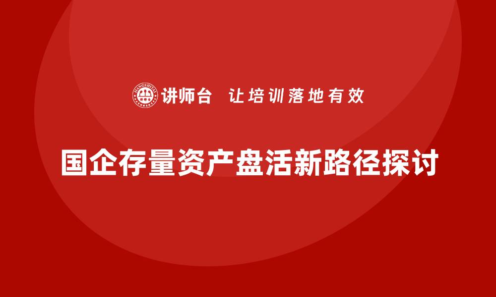 国企存量资产盘活新路径探讨