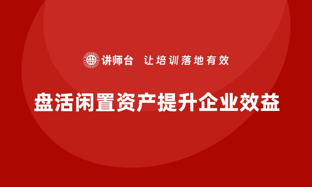 盘活闲置资产提升企业效益