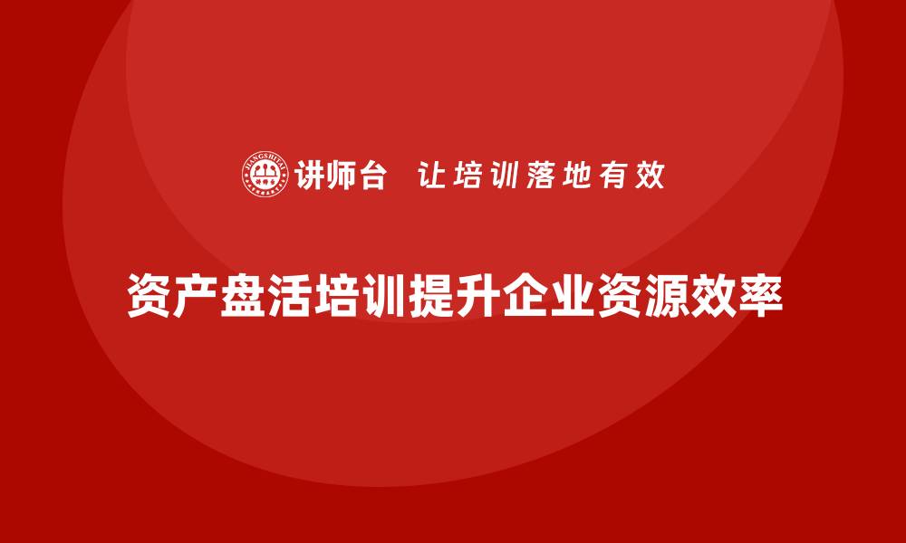 资产盘活培训提升企业资源效率