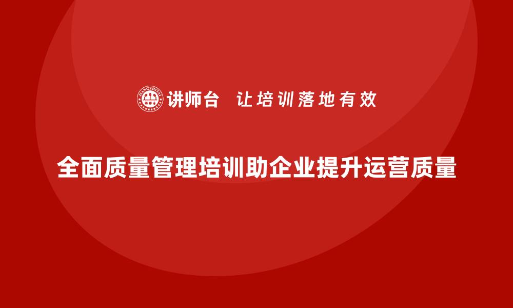 全面质量管理培训助企业提升运营质量