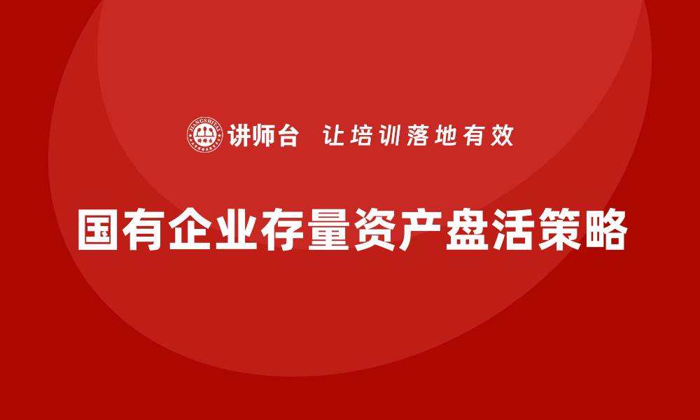 文章国有企业存量资产盘活的有效企业培训策略的缩略图