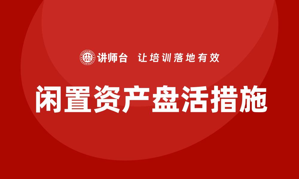 文章闲置资产盘活措施助力企业高效运营与资源优化的缩略图