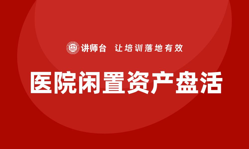 文章医院闲置资产盘活方案课程助力资源优化管理的缩略图