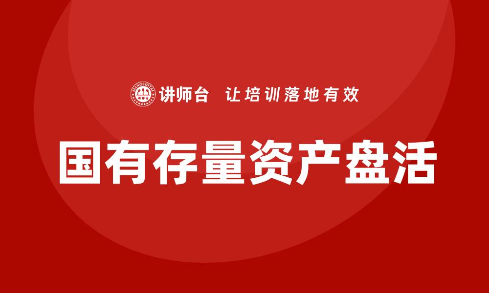 文章国有存量资产盘活培训课程助力提升管理效能的缩略图
