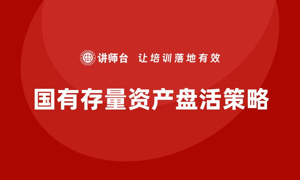 文章提升国有存量资产价值的盘活培训课程解析的缩略图