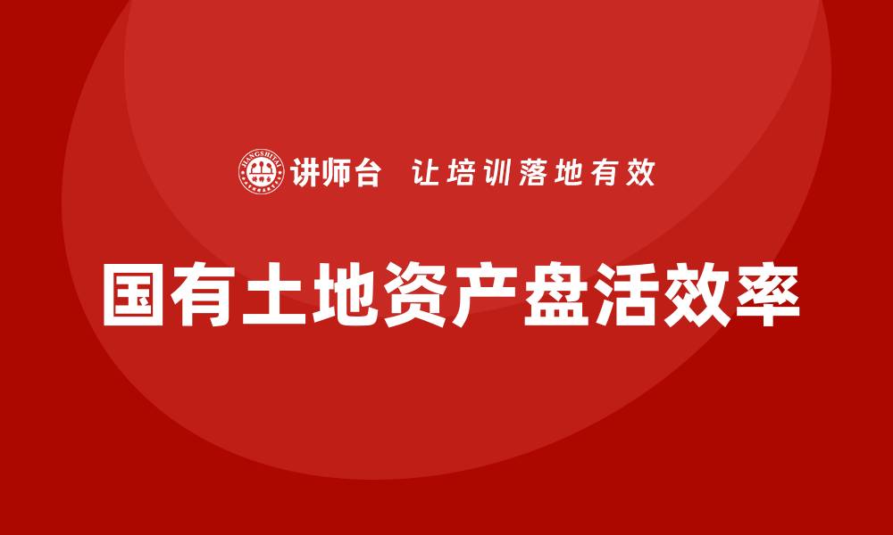 文章提升国有土地资产盘活效率的培训课程指南的缩略图